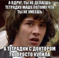 А вдруг, ты не делаешь тетрадку Маше потому что ты не умеешь А тетрадки с Доктором ты просто купила