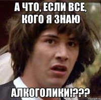 А что, если все, кого я знаю АЛКОГОЛИКИ!???