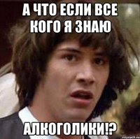 А что если все кого я знаю АЛКОГОЛИКИ!?