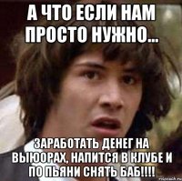 А что если нам просто нужно... Заработать денег на выюорах, напится в клубе и по пьяни снять баб!!!!