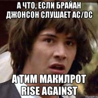 А что, если Брайан джонсон слушает AC/DC А Тим МакИлрот Rise Against