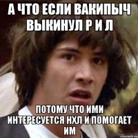 А что если вакипыч выкинул Р и Л Потому что ими интересуется НХЛ и помогает им