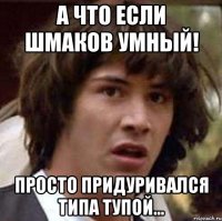 а что если Шмаков умный! просто придуривался типа тупой...