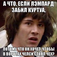 А что, если Лэмпард забил Куртуа, потому что он хочет, чтобы в воротах Челси стоял Чех?