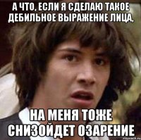 А ЧТО, ЕСЛИ Я СДЕЛАЮ ТАКОЕ ДЕБИЛЬНОЕ ВЫРАЖЕНИЕ ЛИЦА, НА МЕНЯ ТОЖЕ СНИЗОЙДЕТ ОЗАРЕНИЕ