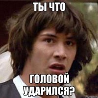 Ты что головой ударился?