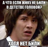 а что если жику не били в детстве головой? Хотя нет,били