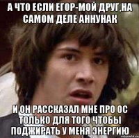 А что если Егор-мой друг,на самом деле аннунак и он рассказал мне про ОС только для того чтобы поджирать у меня энергию