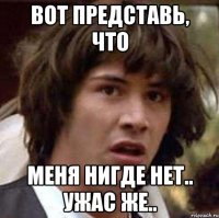 Вот представь, что меня нигде нет.. Ужас же..