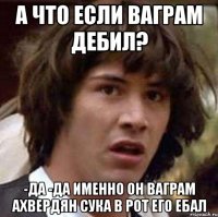 а что если Ваграм дебил? -да -да именно он Ваграм Ахвердян сука в рот его ебал