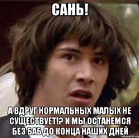 Сань! А вдруг нормальных малых не существует!? И мы останемся без баб до конца наших дней