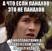 А что если панахов это не панахов А инопланетянин в человеческом облике, пришел кодить.