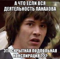 А что если вся деятельность панахова это скрытная подпольная конспирация ???