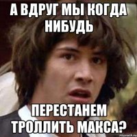 а вдруг мы когда нибудь перестанем троллить макса?