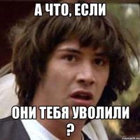 а что, если они тебя уволили ?