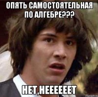 Опять самостоятельная по алгебре??? НЕТ,НЕЕЕЕЕЕТ