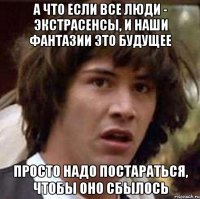 А ЧТО ЕСЛИ ВСЕ ЛЮДИ - ЭКСТРАСЕНСЫ, И НАШИ ФАНТАЗИИ ЭТО БУДУЩЕЕ ПРОСТО НАДО ПОСТАРАТЬСЯ, ЧТОБЫ ОНО СБЫЛОСЬ