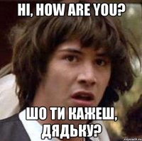 Hi, how are you? шо ти кажеш, дядьку?