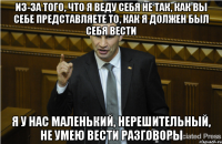 из-за того, что я веду себя не так, как вы себе представляете то, как я должен был себя вести я у нас маленький, нерешительный, не умею вести разговоры