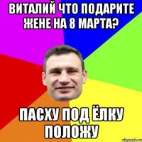 Виталий что подарите жене на 8 марта? Пасху под ёлку положу