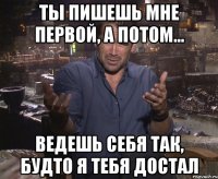 Ты пишешь мне первой, а потом... ведешь себя так, будто я тебя достал