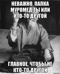 НЕВАЖНО, ПАПКА МУРОМЕД ТЫ ИЛИ КТО-ТО ДРУГОЙ ГЛАВНОЕ, ЧТОБЫ НЕ КТО-ТО ДРУГОЙ