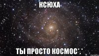 Ксюха Ты просто космос*.*