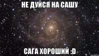 НЕ ДУЙСЯ НА САШУ САГА ХОРОШИЙ :D