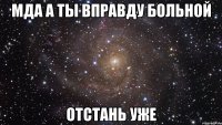 мда а ты вправду больной отстань уже