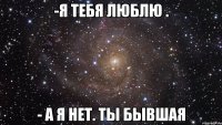 -я тебя люблю . - а я нет. Ты бывшая