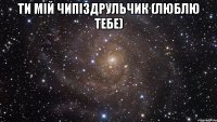 Ти мiй чипiздрульчик (ЛЮБЛЮ ТЕБЕ) 