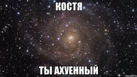 Костя ты ахуенный