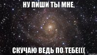 ну пиши ты мне, скучаю ведь по тебе(((