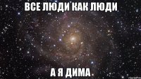 ВСЕ ЛЮДИ КАК ЛЮДИ А Я ДИМА