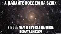 А давайте поедем на вднх и возьмем в прокат велики, покатаемся?)