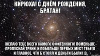 Кирюха! С Днём Рождения, Братан! Желаю тебе всего самого офигенного! Поменьше пропускай трени, и побольше первых мест тебе!)) И главное, что б стоял и деньги были! :D