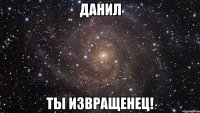 Данил Ты извращенец!