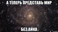 А ТЕПЕРЬ ПРЕДСТАВЬ МИР БЕЗ АЙКА