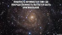 Пошлость начинается там, где посредственность пытается быть оригинальной. 