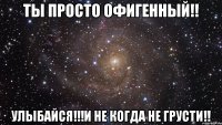 Ты просто офигенный!! Улыбайся!!!И не когда не грусти!!