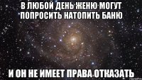 В ЛЮБОЙ ДЕНЬ ЖЕНЮ МОГУТ ПОПРОСИТЬ НАТОПИТЬ БАНЮ И ОН НЕ ИМЕЕТ ПРАВА ОТКАЗАТЬ