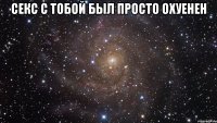 Секс с тобой был просто охуенен 