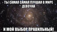 Ты самая самая лучшая в мире девочка и мой выбор правильный!