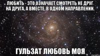 Любить - это означает смотреть не друг на друга, а вместе, в одном направлении. Гульзат Любовь Моя