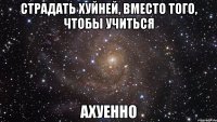 страдать хуйней, вместо того, чтобы учиться ахуенно