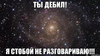 Ты дебил! Я стобой не разговариваю!!!