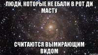 Люди, которые не ебали в рот Ди Масту Считаются вымирающим видом