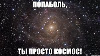 Попаболь, ты просто космос!