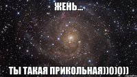 Жень... Ты такая ПРИКОЛЬНАЯ))0)0))