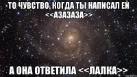 То чувство, когда ты написал ей <<Азазаза>> А она ответила <<лалка>>